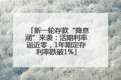 新一轮存款“降息潮”来袭：活期利率逼近零，1年期定存利率跌破1%