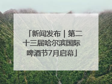 新闻发布｜第二十三届哈尔滨国际啤酒节7月启幕