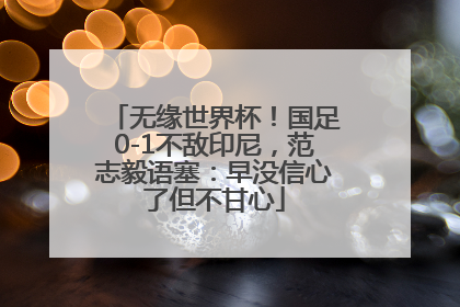无缘世界杯！国足0-1不敌印尼，范志毅语塞：早没信心了但不甘心