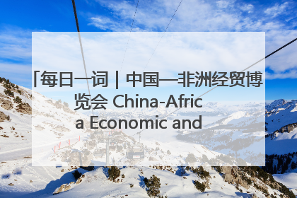 每日一词｜中国—非洲经贸博览会 China-Africa Economic and Trade Expo