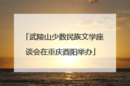 武陵山少数民族文学座谈会在重庆酉阳举办