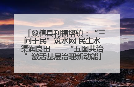 桑植县利福塔镇：“三问于民”筑水网 民生水渠润良田——“五图共治”激活基层治理新动能