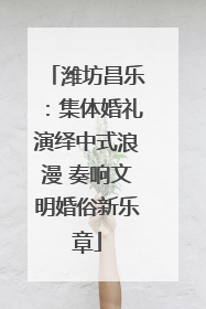 潍坊昌乐：集体婚礼演绎中式浪漫 奏响文明婚俗新乐章