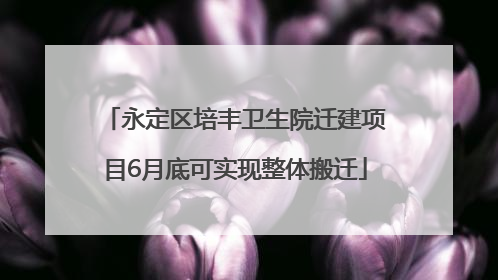 永定区培丰卫生院迁建项目6月底可实现整体搬迁