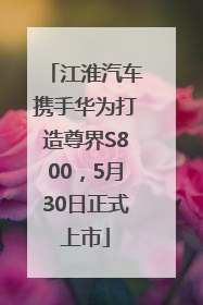 江淮汽车携手华为打造尊界S800，5月30日正式上市