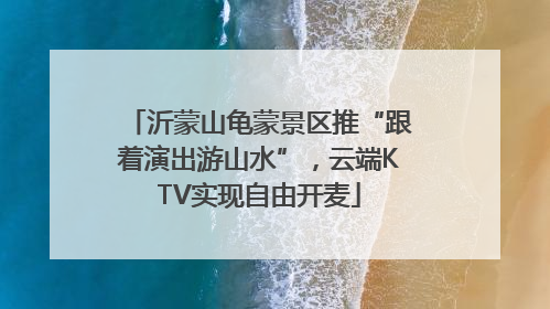 沂蒙山龟蒙景区推“跟着演出游山水”，云端KTV实现自由开麦