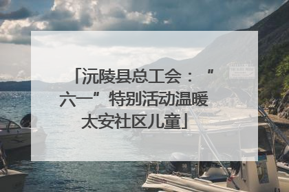 沅陵县总工会：“六一”特别活动温暖太安社区儿童