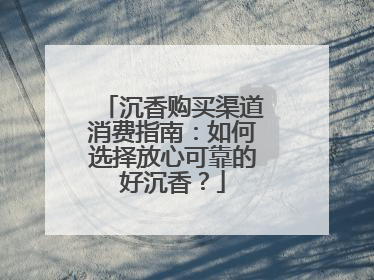 沉香购买渠道消费指南：如何选择放心可靠的好沉香？