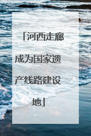 河西走廊成为国家遗产线路建设地