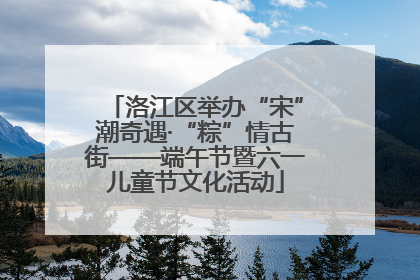 洛江区举办“宋”潮奇遇·“粽”情古街——端午节暨六一儿童节文化活动