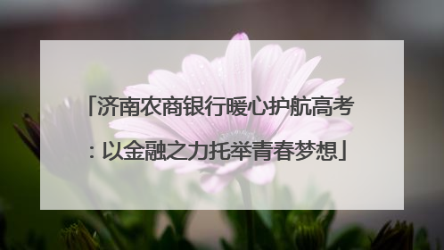 济南农商银行暖心护航高考：以金融之力托举青春梦想