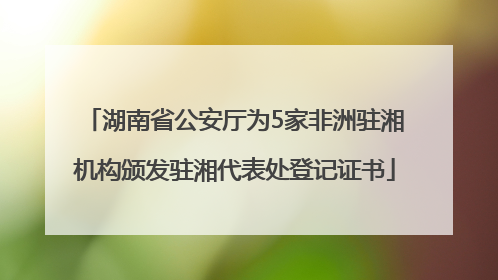 湖南省公安厅为5家非洲驻湘机构颁发驻湘代表处登记证书