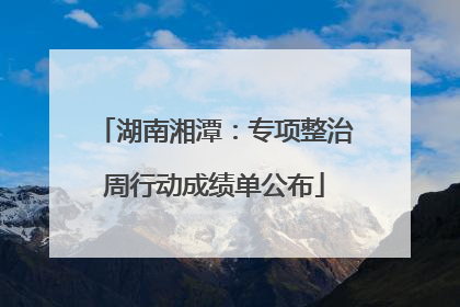 湖南湘潭：专项整治周行动成绩单公布