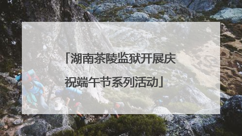 湖南茶陵监狱开展庆祝端午节系列活动