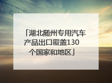 湖北随州专用汽车产品出口覆盖130个国家和地区
