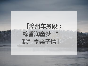 漳州车务段：粽香润童梦 “粽”享亲子情