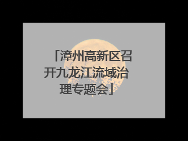 漳州高新区召开九龙江流域治理专题会
