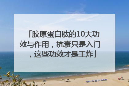 胶原蛋白肽的10大功效与作用，抗衰只是入门，这些功效才是王炸