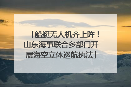 船艇无人机齐上阵！山东海事联合多部门开展海空立体巡航执法
