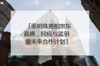 董明珠亮相京东直播，回应与孟羽童未来合作计划