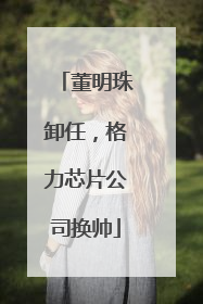 董明珠卸任，格力芯片公司换帅
