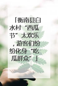 衡南县白水村“西瓜节”太欢乐，游客们纷纷化身“吃瓜群众”