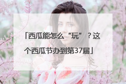 西瓜能怎么“玩”？这个西瓜节办到第37届