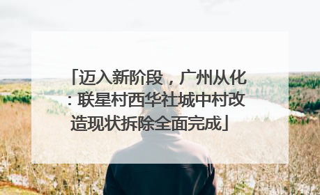 迈入新阶段，广州从化：联星村西华社城中村改造现状拆除全面完成