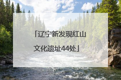 辽宁新发现红山文化遗址44处