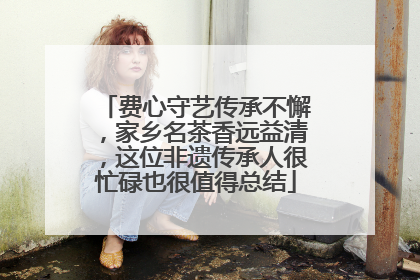 费心守艺传承不懈，家乡名茶香远益清，这位非遗传承人很忙碌也很值得总结