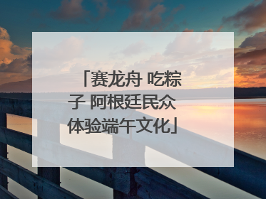 赛龙舟 吃粽子 阿根廷民众体验端午文化