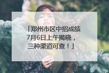 郑州市区中招成绩7月6日上午揭晓，三种渠道可查！