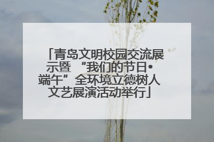 青岛文明校园交流展示暨 “我们的节日•端午”全环境立德树人文艺展演活动举行