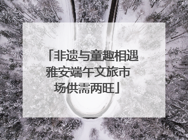 非遗与童趣相遇 雅安端午文旅市场供需两旺