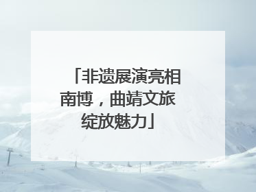 非遗展演亮相南博，曲靖文旅绽放魅力