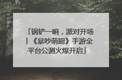 锅铲一响，派对开场丨《暴吵萌厨》手游全平台公测火爆开启