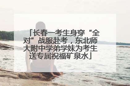 长春一考生身穿“全对”战服赴考，东北师大附中学弟学妹为考生送专属祝福矿泉水