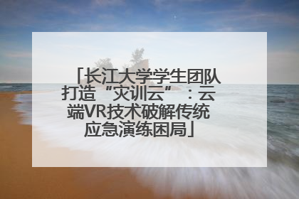 长江大学学生团队打造“灾训云”：云端VR技术破解传统应急演练困局