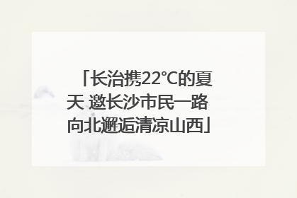 长治携22℃的夏天 邀长沙市民一路向北邂逅清凉山西