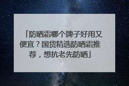 防晒霜哪个牌子好用又便宜？国货精选防晒霜推荐，想抗老先防晒