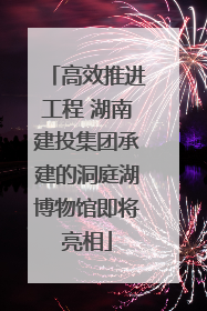 高效推进工程 湖南建投集团承建的洞庭湖博物馆即将亮相