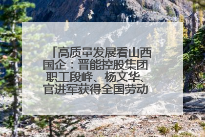 高质量发展看山西国企：晋能控股集团职工段峰、杨文华、官进军获得全国劳动模范荣誉称号