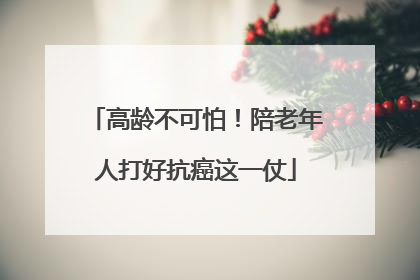 高龄不可怕！陪老年人打好抗癌这一仗