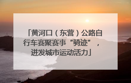 黄河口（东营）公路自行车赛聚赛事“骑迹”，迸发城市运动活力
