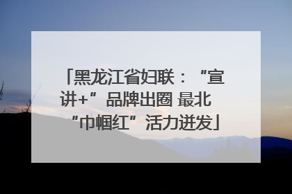 黑龙江省妇联：“宣讲+”品牌出圈 最北“巾帼红”活力迸发