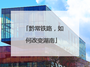 黔常铁路，如何改变湖南