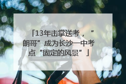 13年击掌送考，“朗哥”成为长沙一中考点“固定的风景”