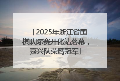 2025年浙江省围棋队际赛开化站落幕，嘉兴队荣膺冠军
