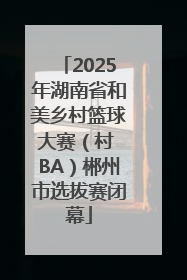 2025年湖南省和美乡村篮球大赛（村 BA）郴州市选拔赛闭幕