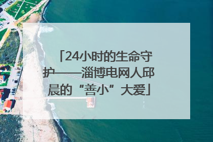 24小时的生命守护——淄博电网人邱晨的“善小”大爱